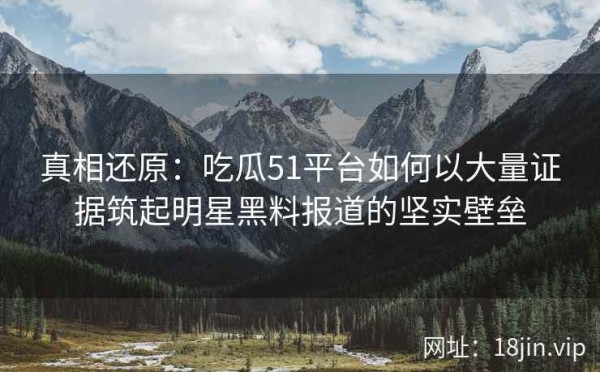 真相还原：吃瓜51平台如何以大量证据筑起明星黑料报道的坚实壁垒