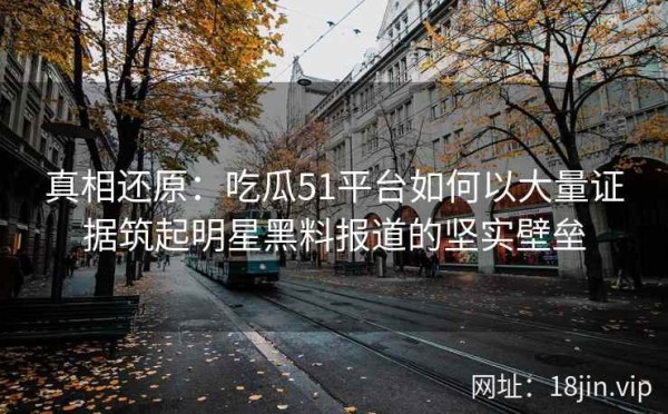 真相还原：吃瓜51平台如何以大量证据筑起明星黑料报道的坚实壁垒