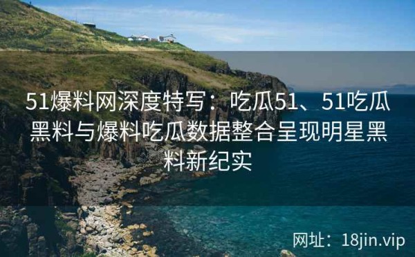 51爆料网深度特写：吃瓜51、51吃瓜黑料与爆料吃瓜数据整合呈现明星黑料新纪实