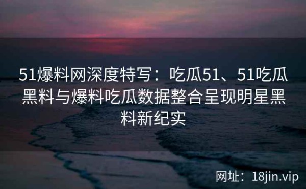 51爆料网深度特写：吃瓜51、51吃瓜黑料与爆料吃瓜数据整合呈现明星黑料新纪实