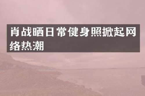 肖战晒日常健身照掀起网络热潮