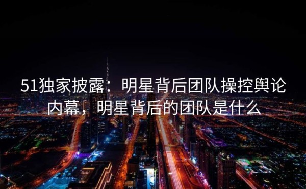51独家披露：明星背后团队操控舆论内幕，明星背后的团队是什么