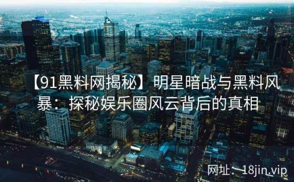 【91黑料网揭秘】明星暗战与黑料风暴：探秘娱乐圈风云背后的真相