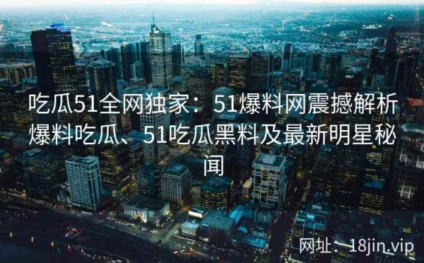 吃瓜51全网独家：51爆料网震撼解析爆料吃瓜、51吃瓜黑料及最新明星秘闻