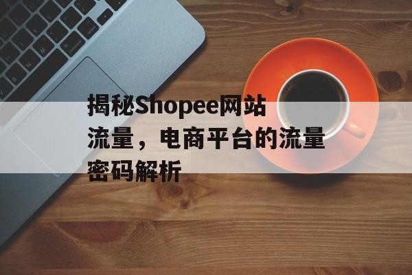 揭秘Shopee网站流量，电商平台的流量密码解析