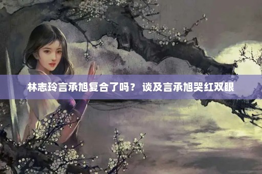 林志玲言承旭复合了吗？ 谈及言承旭哭红双眼