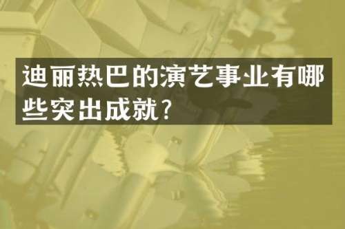 迪丽热巴的演艺事业有哪些突出成就？