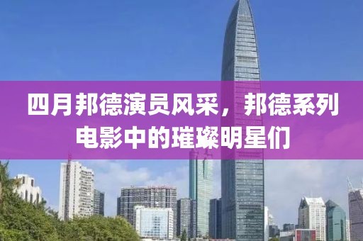 四月邦德演员风采，邦德系列电影中的璀璨明星们