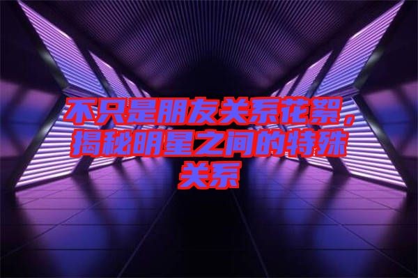 不只是朋友关系花絮，揭秘明星之间的特殊关系
