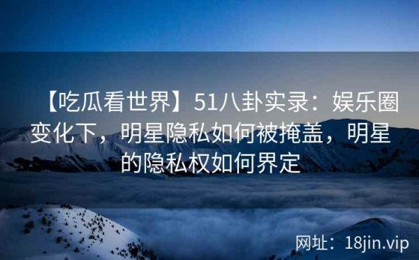 【吃瓜看世界】51八卦实录：娱乐圈变化下，明星隐私如何被掩盖，明星的隐私权如何界定