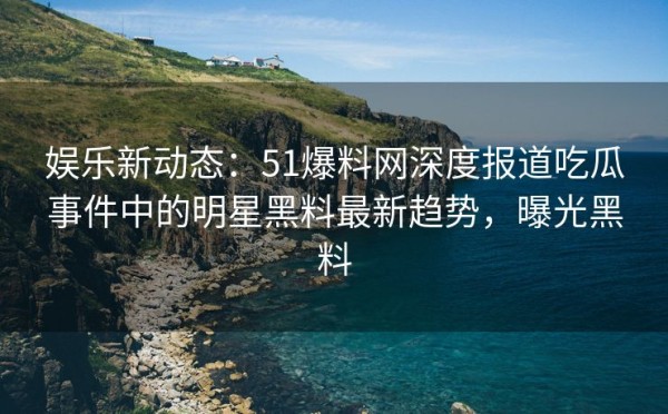 娱乐新动态：51爆料网深度报道吃瓜事件中的明星黑料最新趋势，曝光黑料