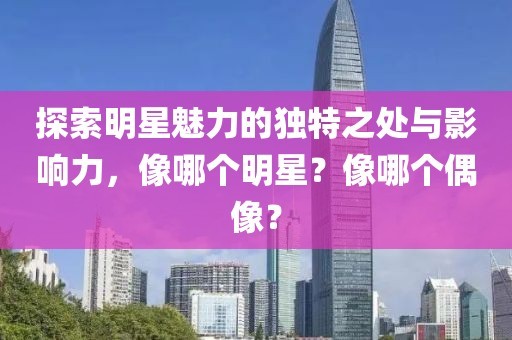 探索明星魅力的独特之处与影响力，像哪个明星？像哪个偶像？