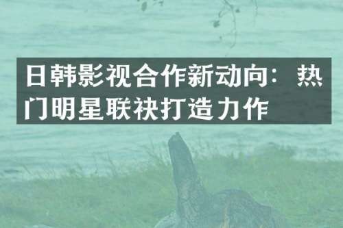 日韩影视合作新动向：热门明星联袂打造力作