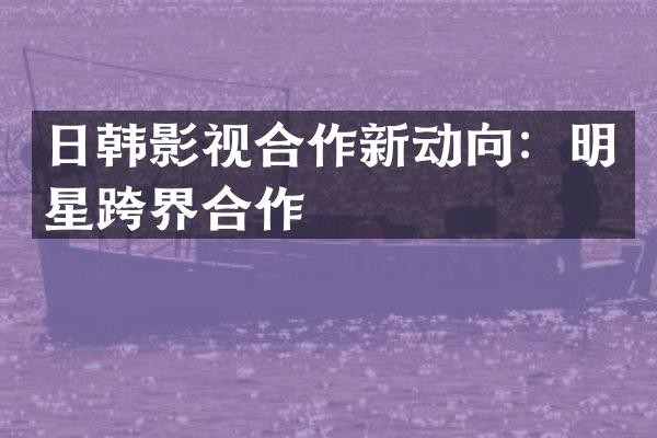 日韩影视合作新动向：明星跨界合作