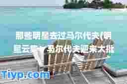 那些明星去过马尔代夫(明星云集！马尔代夫迎来大批明星打卡热门旅行目的地)