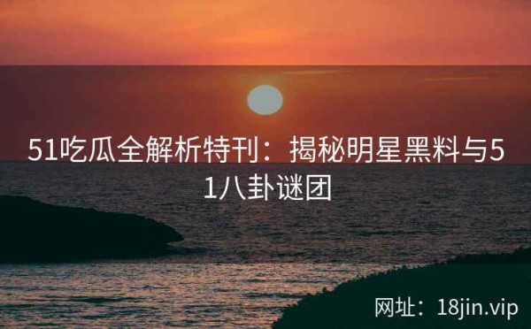 51吃瓜全解析特刊：揭秘明星黑料与51八卦谜团
