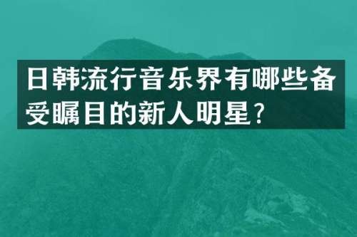 日韩流行音乐界有哪些备受瞩目的新人明星？
