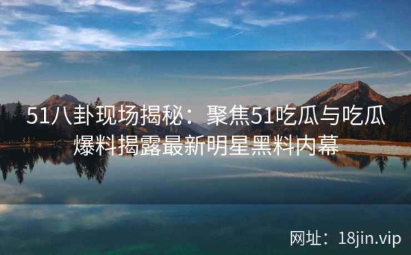 51八卦现场揭秘：聚焦51吃瓜与吃瓜爆料揭露最新明星黑料内幕