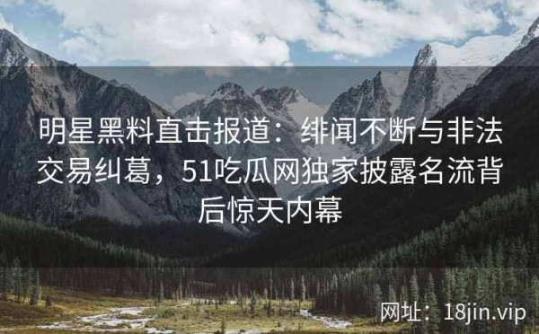 明星黑料直击报道：绯闻不断与非法交易纠葛，51吃瓜网独家披露名流背后惊天内幕
