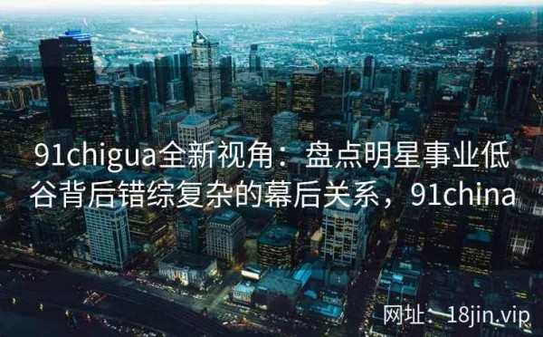 91chigua全新视角：盘点明星事业低谷背后错综复杂的幕后关系，91china
