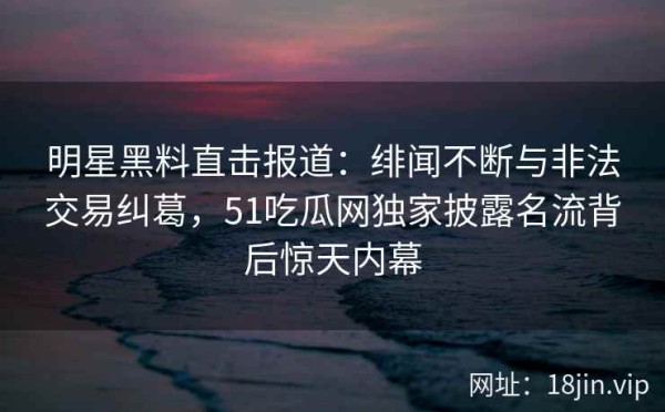 明星黑料直击报道：绯闻不断与非法交易纠葛，51吃瓜网独家披露名流背后惊天内幕