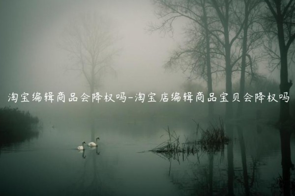 淘宝编辑商品会降权吗-淘宝店编辑商品宝贝会降权吗
