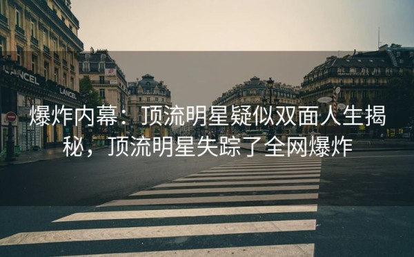 爆炸内幕：顶流明星疑似双面人生揭秘，顶流明星失踪了全网爆炸