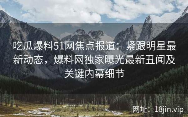吃瓜爆料51网焦点报道：紧跟明星最新动态，爆料网独家曝光最新丑闻及关键内幕细节