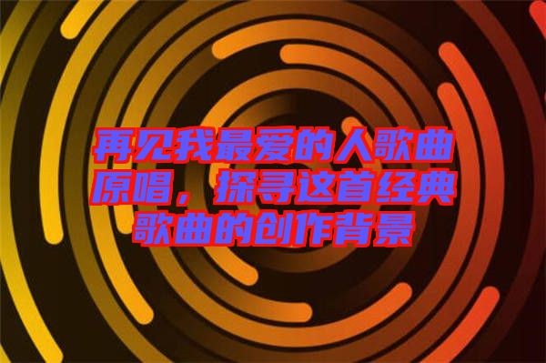 再见我最爱的人歌曲原唱，探寻这首经典歌曲的创作背景