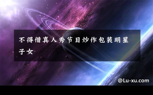 不得借真人秀节目炒作包装明星子女