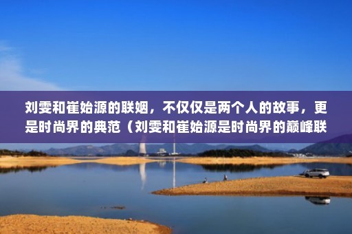 刘雯和崔始源的联姻，不仅仅是两个人的故事，更是时尚界的典范（刘雯和崔始源是时尚界的巅峰联姻）