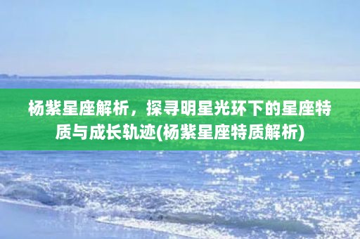 杨紫星座解析，探寻明星光环下的星座特质与成长轨迹(杨紫星座特质解析)