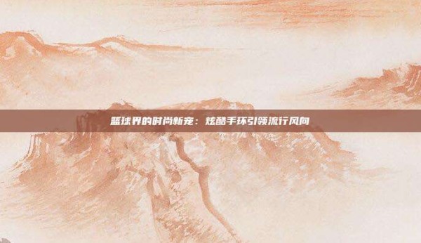 篮球界的时尚新宠:炫酷手环引领流行风向