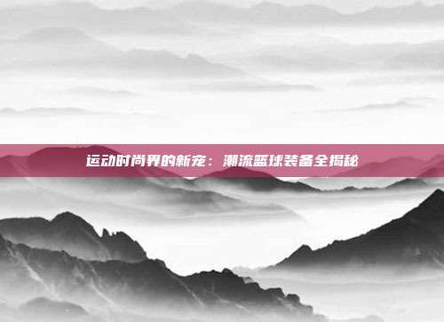 运动时尚界的新宠:潮流篮球装备全揭秘