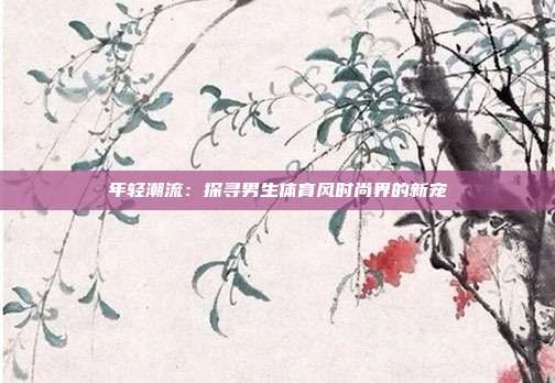 年轻潮流:探寻男生体育风时尚界的新宠