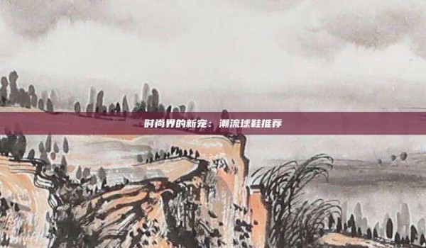 时尚界的新宠:潮流球鞋推荐