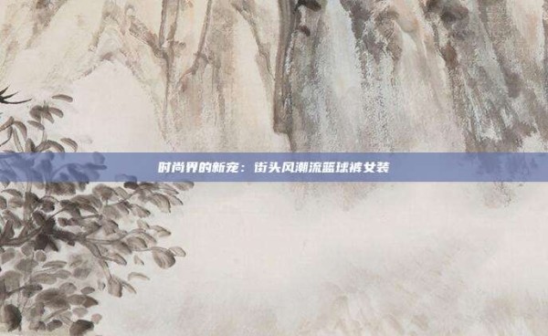 时尚界的新宠：街头风潮流篮球裤女装