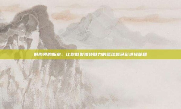 时尚界的新宠：让你散发独特魅力的篮球鞋色彩选择秘籍