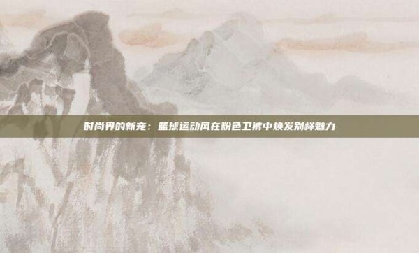 时尚界的新宠:篮球运动风在粉色卫裤中焕发别样魅力