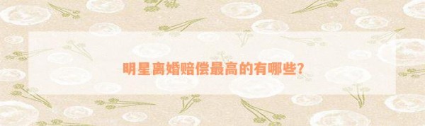 明星离婚赔偿最高的有哪些？