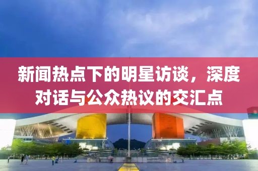 新闻热点下的明星访谈，深度对话与公众热议的交汇点