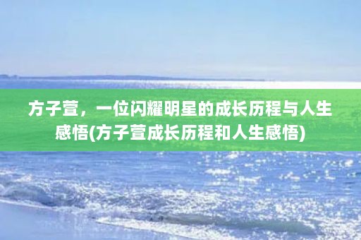 方子萱，一位闪耀明星的成长历程与人生感悟(方子萱成长历程和人生感悟)