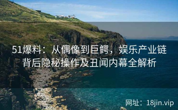 51爆料：从偶像到巨鳄，娱乐产业链背后隐秘操作及丑闻内幕全解析