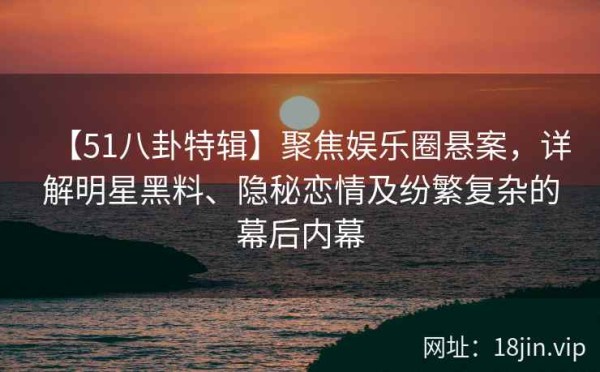 【51八卦特辑】聚焦娱乐圈悬案，详解明星黑料、隐秘恋情及纷繁复杂的幕后内幕
