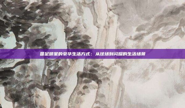 国足明星的豪华生活方式:从球场到闪耀的生活场景