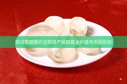 探讨男明星代言燕窝产品的商业价值与市场影响