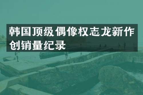 韩国顶级偶像新作创销量纪录