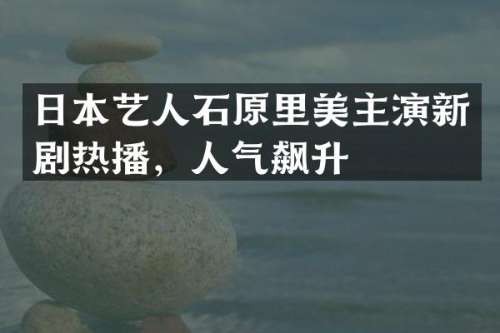 日本艺人石原里美主演新剧热播，人气飙升