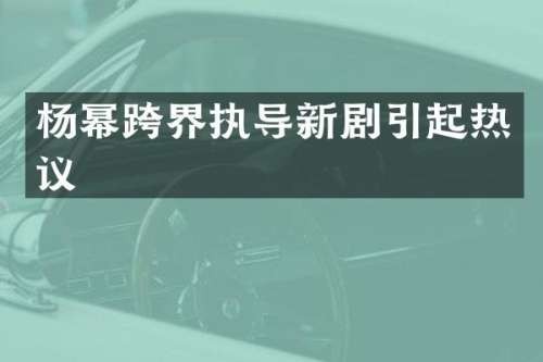 杨幂跨界执导新剧引起热议