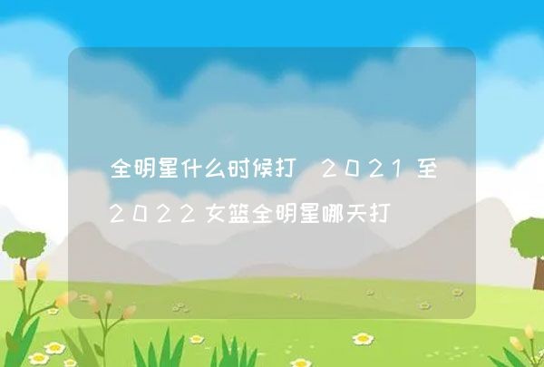 全明星什么时候打（2021至2022女篮全明星哪天打）,第1张